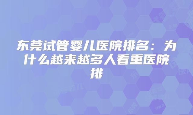东莞试管婴儿医院排名：为什么越来越多人看重医院排