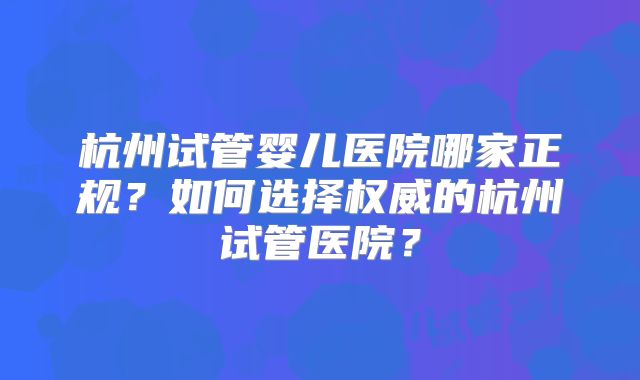 杭州试管婴儿医院哪家正规?如何选择权威的杭州试管医院?