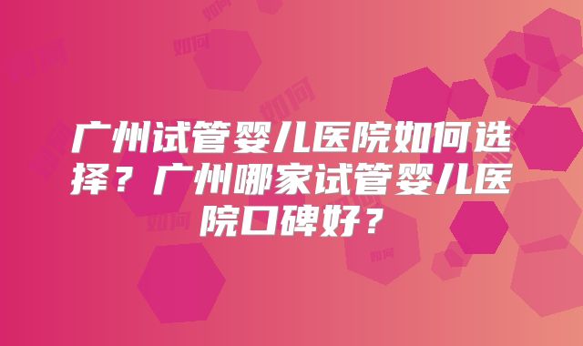 广州试管婴儿医院如何选择?广州哪家试管婴儿医院口碑好?