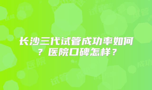长沙三代试管成功率如何?医院口碑怎样?