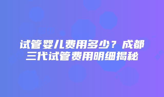 试管婴儿费用多少?成都三代试管费用明细揭秘