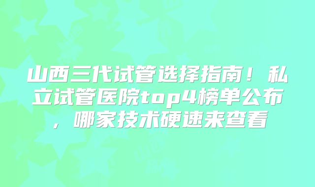 山西三代试管选择指南!私立试管医院top4榜单公布,哪家技术硬速来查看