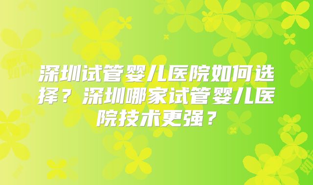 深圳试管婴儿医院如何选择?深圳哪家试管婴儿医院技术更强?