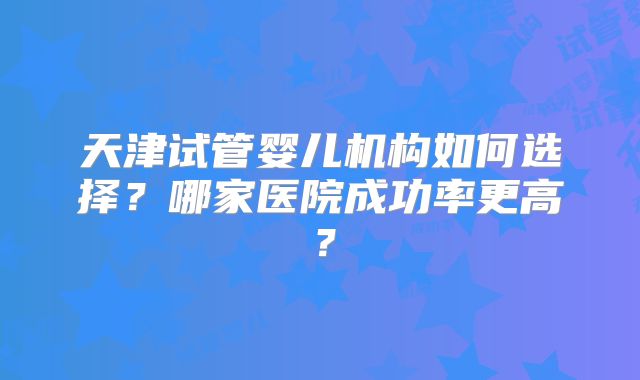 天津试管婴儿机构如何选择?哪家医院成功率更高?