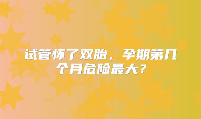试管怀了双胎,孕期第几个月危险最大?