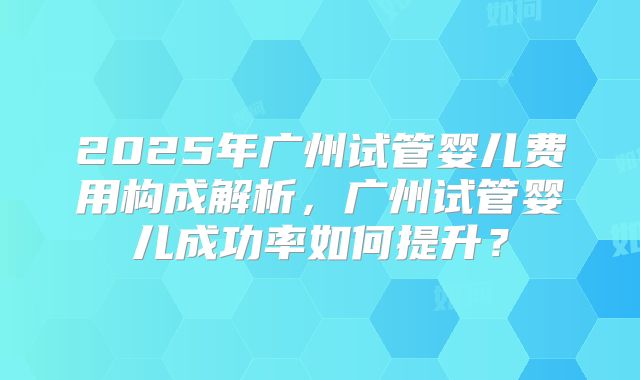 2025年广州试管婴儿费用构成解析,广州试管婴儿成功率如何提升?