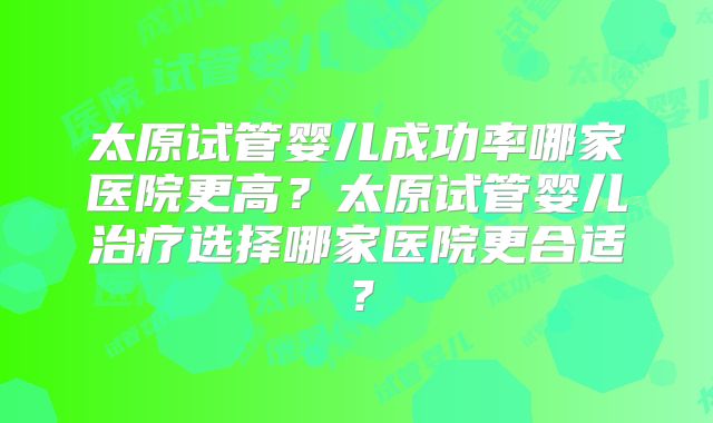 太原试管婴儿成功率哪家医院更高?太原试管婴儿治疗选择哪家医院更合适?