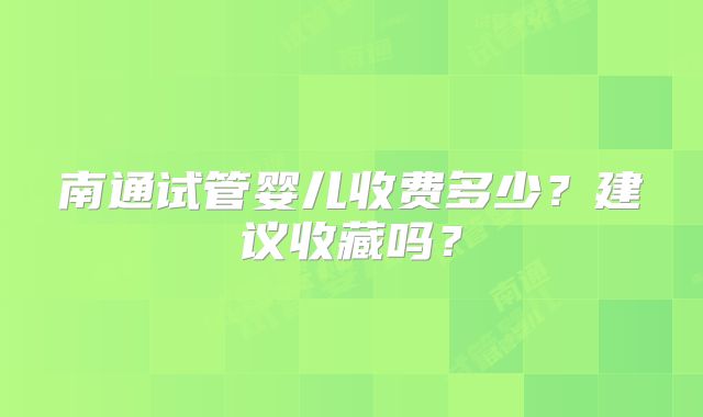 南通试管婴儿收费多少?建议收藏吗?