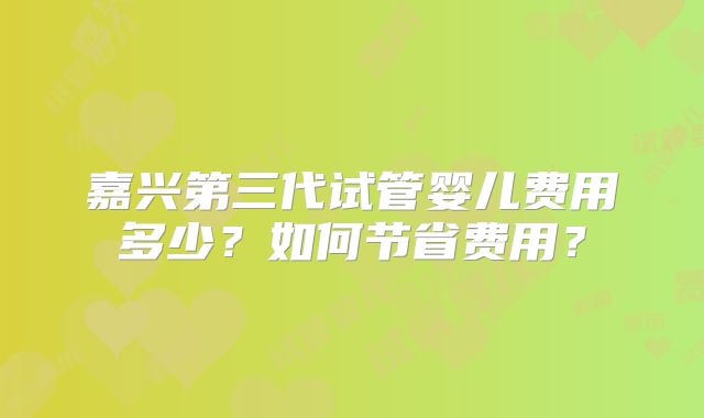 嘉兴第三代试管婴儿费用多少?如何节省费用?