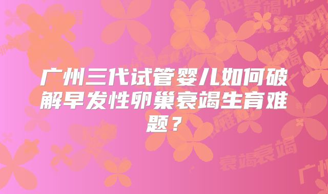 广州三代试管婴儿如何破解早发性卵巢衰竭生育难题?