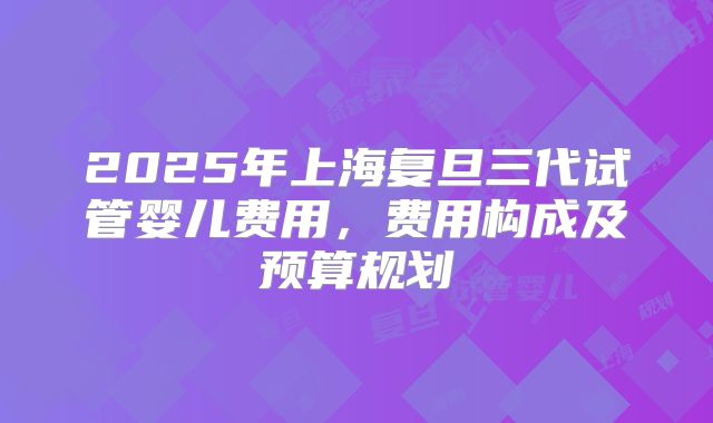 2025年上海复旦三代试管婴儿费用，费用构成及预算规划