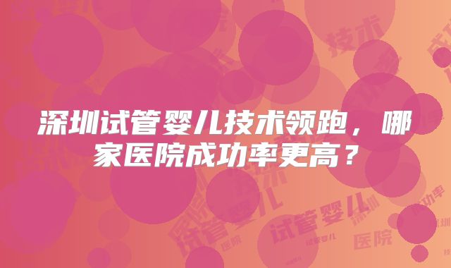 深圳试管婴儿技术领跑，哪家医院成功率更高？