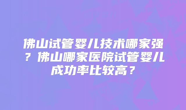 佛山试管婴儿技术哪家强?佛山哪家医院试管婴儿成功率比较高?