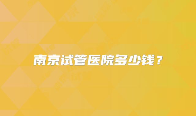 南京试管医院多少钱？