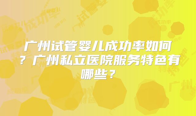 广州试管婴儿成功率如何？广州私立医院服务特色有哪些？