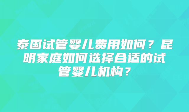 泰国试管婴儿费用如何？昆明家庭如何选择合适的试管婴儿机构？