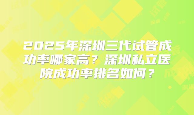2025年深圳三代试管成功率哪家高?深圳私立医院成功率排名如何?