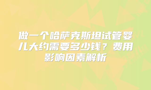 做一个哈萨克斯坦试管婴儿大约需要多少钱?费用影响因素解析
