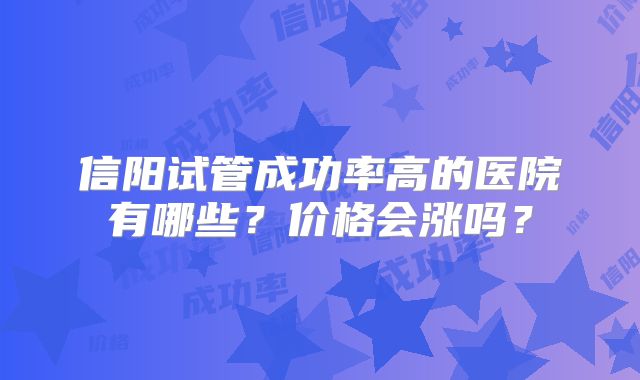 信阳试管成功率高的医院有哪些？价格会涨吗？