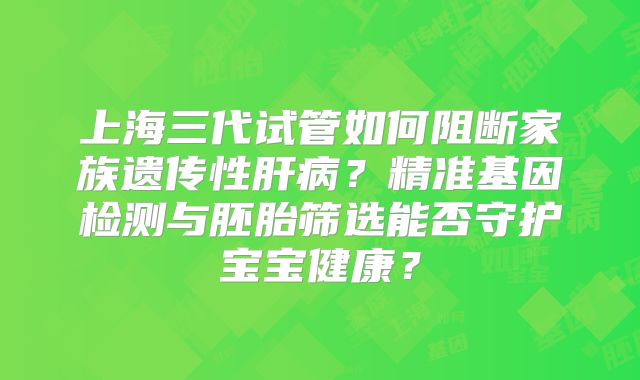 上海三代试管如何阻断家族遗传性肝病?精准基因检测与胚胎筛选能否守护宝宝健康?