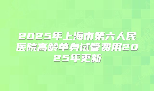 2025年上海市第六人民医院高龄单身试管费用2025年更新