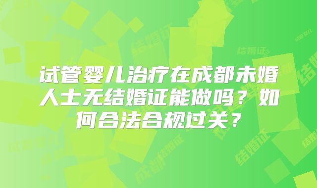 试管婴儿治疗在成都未婚人士无结婚证能做吗?如何合法合规过关?