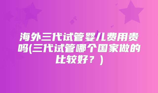 海外三代试管婴儿费用贵吗(三代试管哪个国家做的比较好?)