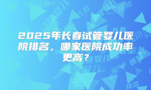 2025年长春试管婴儿医院排名,哪家医院成功率更高?