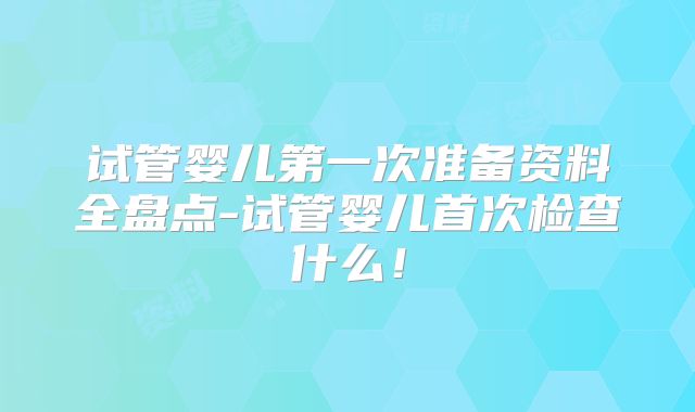 试管婴儿第一次准备资料全盘点-试管婴儿首次检查什么！