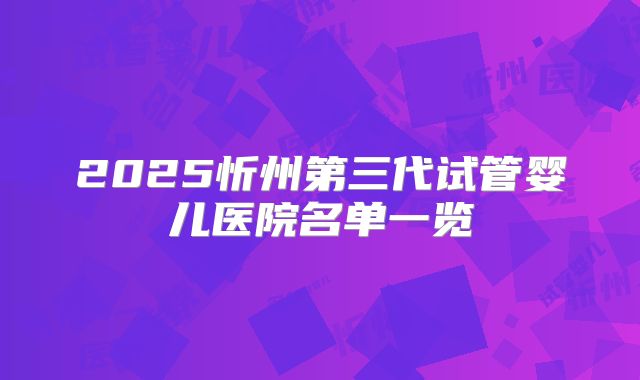 2025忻州第三代试管婴儿医院名单一览
