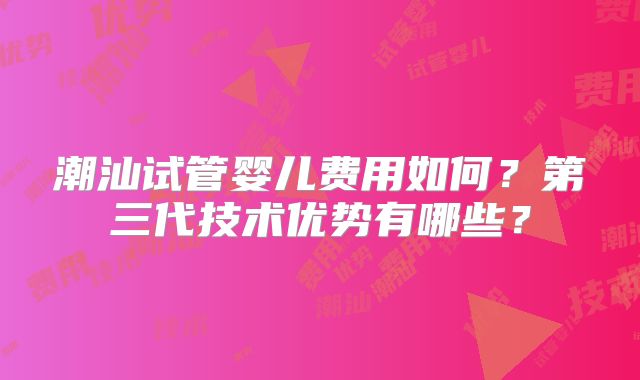 潮汕试管婴儿费用如何?第三代技术优势有哪些?