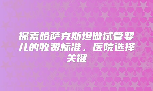 探索哈萨克斯坦做试管婴儿的收费标准,医院选择关键