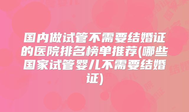 国内做试管不需要结婚证的医院排名榜单推荐(哪些国家试管婴儿不需要结婚证)