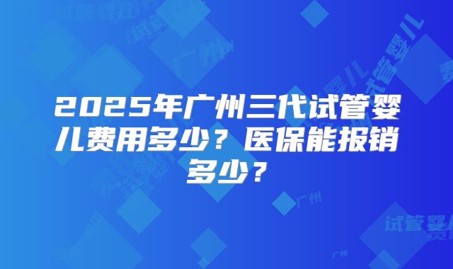 2025年广州三代试管婴儿费用多少?医保能报销多少?