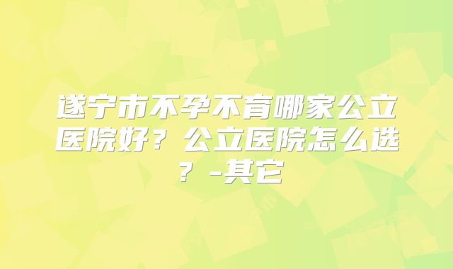 遂宁市不孕不育哪家公立医院好？公立医院怎么选？-其它