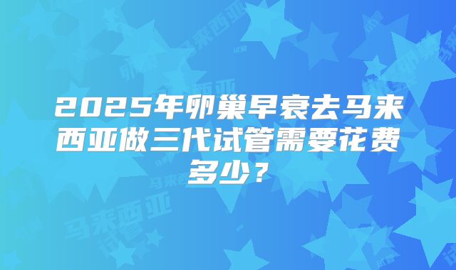 2025年卵巢早衰去马来西亚做三代试管需要花费多少？