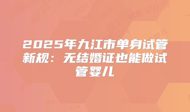 2025年九江市单身试管新规：无结婚证也能做试管婴儿