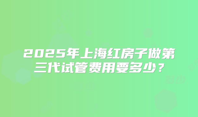 2025年上海红房子做第三代试管费用要多少?