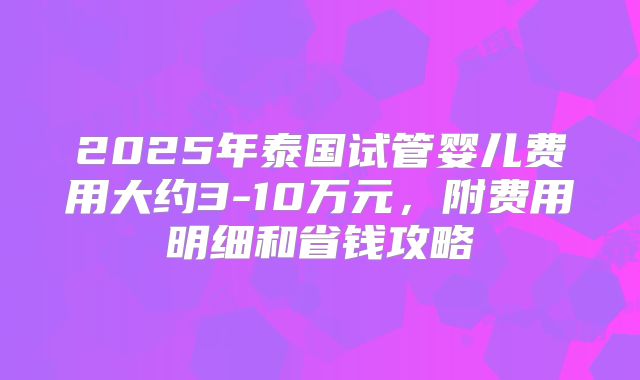 2025年泰国试管婴儿费用大约3-10万元，附费用明细和省钱攻略