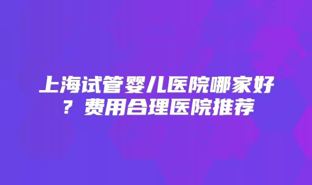 上海试管婴儿医院哪家好?费用合理医院推荐
