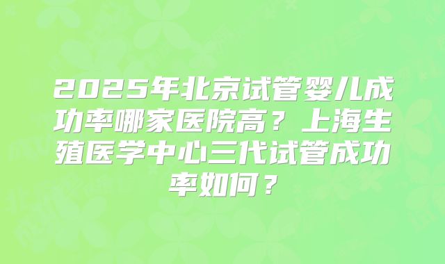 2025年北京试管婴儿成功率哪家医院高?上海生殖医学中心三代试管成功率如何?