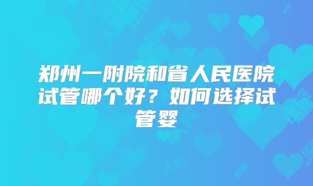 郑州一附院和省人民医院试管哪个好?如何选择试管婴