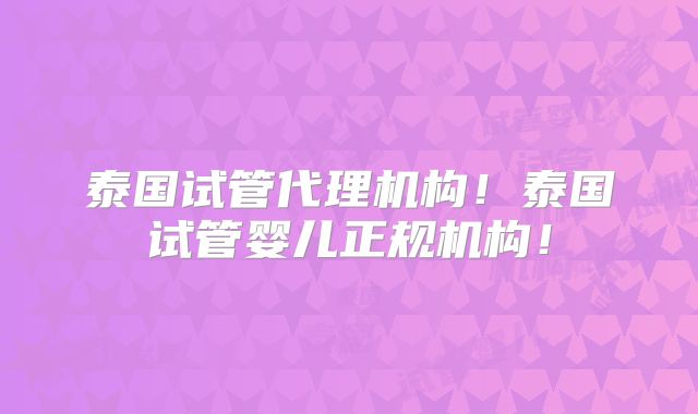 泰国试管代理机构!泰国试管婴儿正规机构!