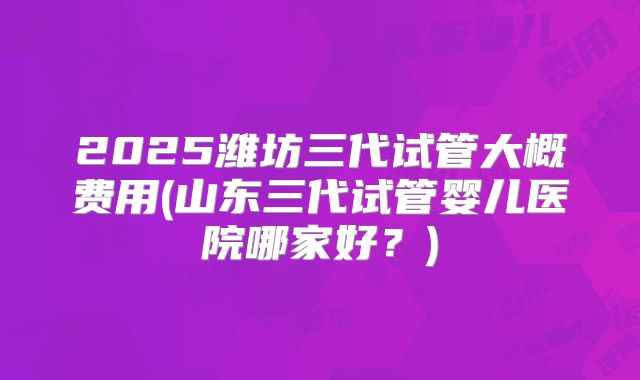 2025潍坊三代试管大概费用(山东三代试管婴儿医院哪家好？)