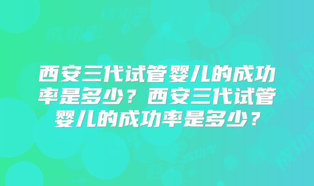 西安三代试管婴儿的成功率是多少?西安三代试管婴儿的成功率是多少?