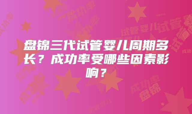 盘锦三代试管婴儿周期多长?成功率受哪些因素影响?