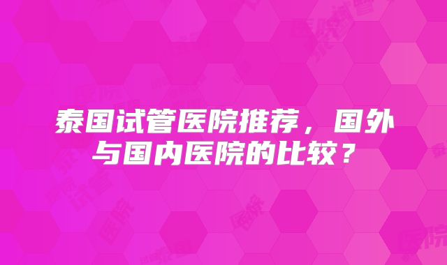 泰国试管医院推荐，国外与国内医院的比较？