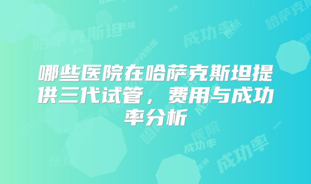 哪些医院在哈萨克斯坦提供三代试管，费用与成功率分析