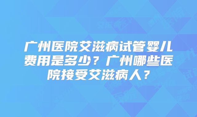 广州医院艾滋病试管婴儿费用是多少？广州哪些医院接受艾滋病人？
