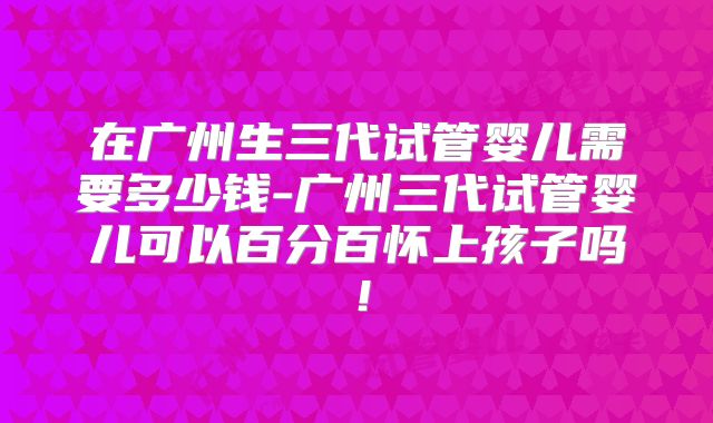 在广州生三代试管婴儿需要多少钱-广州三代试管婴儿可以百分百怀上孩子吗!